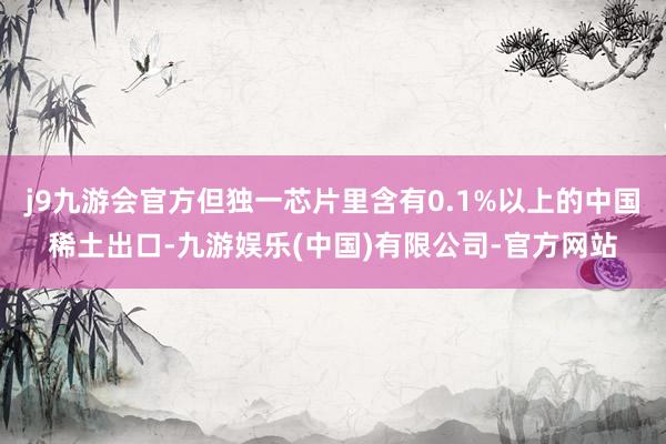 j9九游会官方但独一芯片里含有0.1%以上的中国稀土出口-九游娱乐(中国)有限公司-官方网站