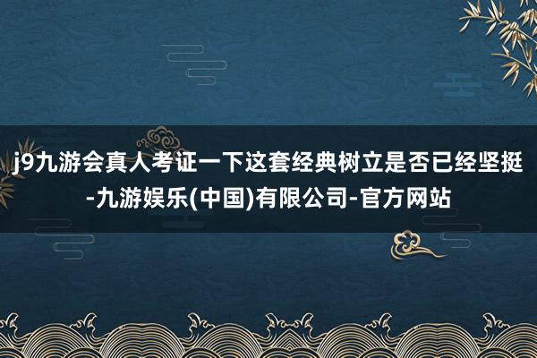 j9九游会真人考证一下这套经典树立是否已经坚挺-九游娱乐(中国)有限公司-官方网站