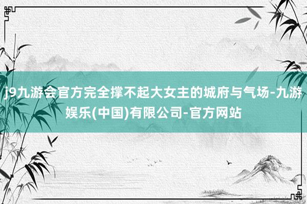 j9九游会官方完全撑不起大女主的城府与气场-九游娱乐(中国)有限公司-官方网站