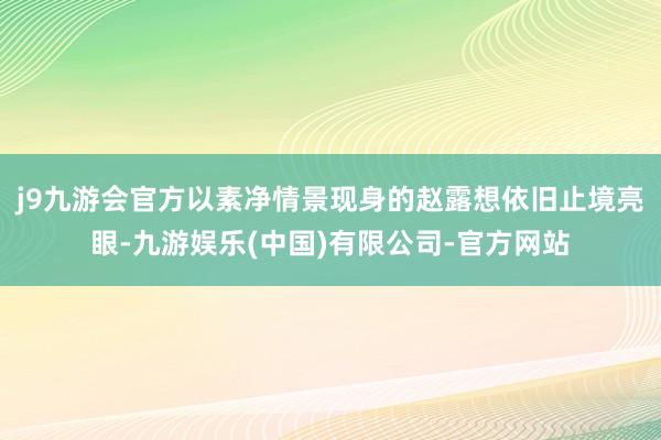 j9九游会官方以素净情景现身的赵露想依旧止境亮眼-九游娱乐(中国)有限公司-官方网站