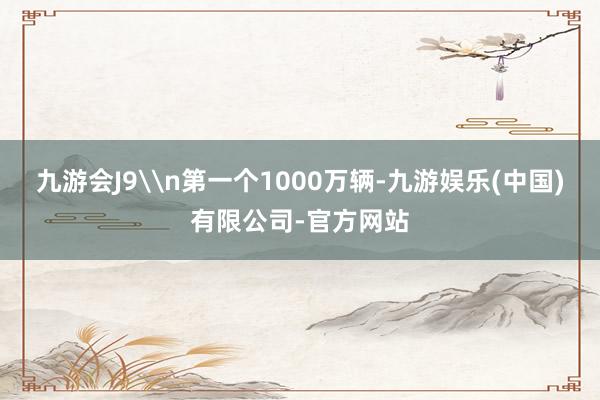 九游会J9\n第一个1000万辆-九游娱乐(中国)有限公司-官方网站