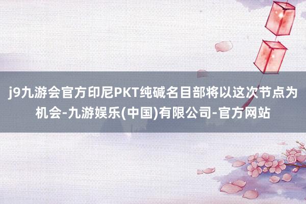 j9九游会官方印尼PKT纯碱名目部将以这次节点为机会-九游娱乐(中国)有限公司-官方网站