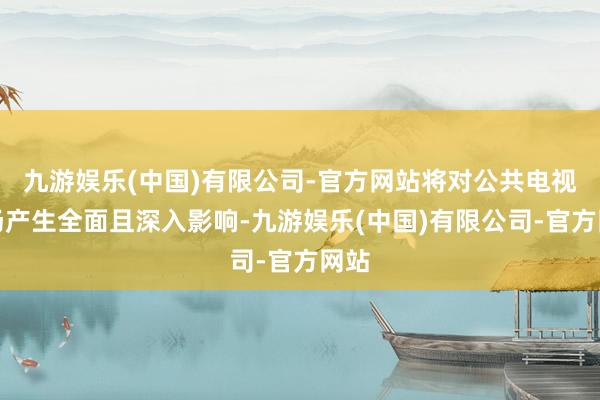 九游娱乐(中国)有限公司-官方网站将对公共电视商场产生全面且深入影响-九游娱乐(中国)有限公司-官方网站
