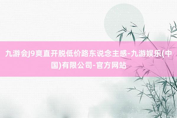九游会J9爽直开脱低价路东说念主感-九游娱乐(中国)有限公司-官方网站