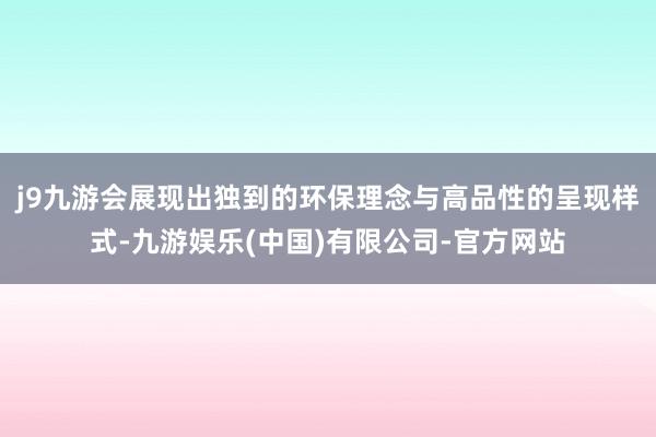 j9九游会展现出独到的环保理念与高品性的呈现样式-九游娱乐(中国)有限公司-官方网站