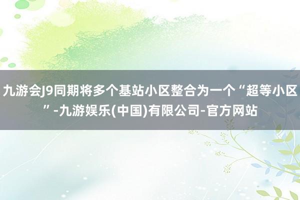 九游会J9同期将多个基站小区整合为一个“超等小区”-九游娱乐(中国)有限公司-官方网站