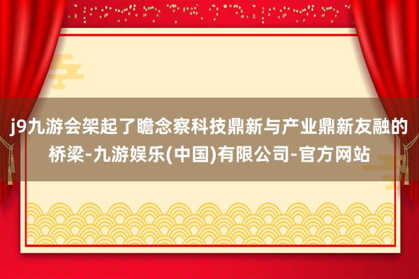 j9九游会架起了瞻念察科技鼎新与产业鼎新友融的桥梁-九游娱乐(中国)有限公司-官方网站