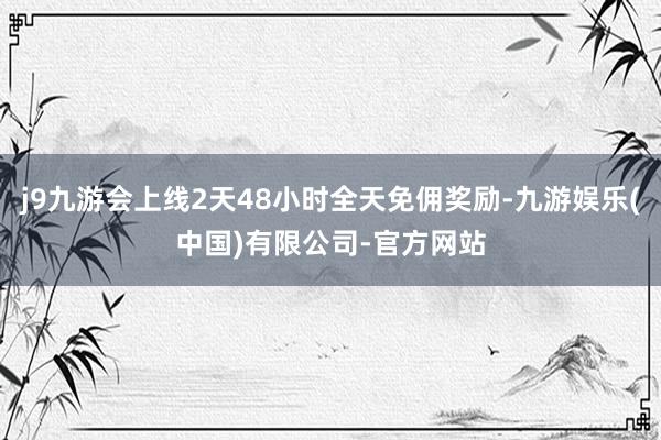 j9九游会上线2天48小时全天免佣奖励-九游娱乐(中国)有限公司-官方网站