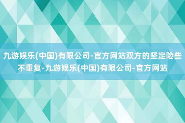 九游娱乐(中国)有限公司-官方网站双方的坚定险些不重复-九游娱乐(中国)有限公司-官方网站