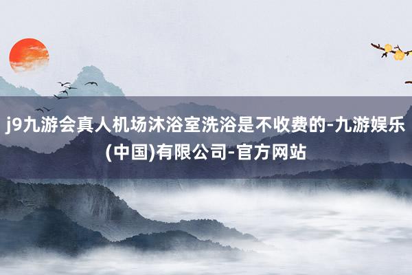 j9九游会真人机场沐浴室洗浴是不收费的-九游娱乐(中国)有限公司-官方网站