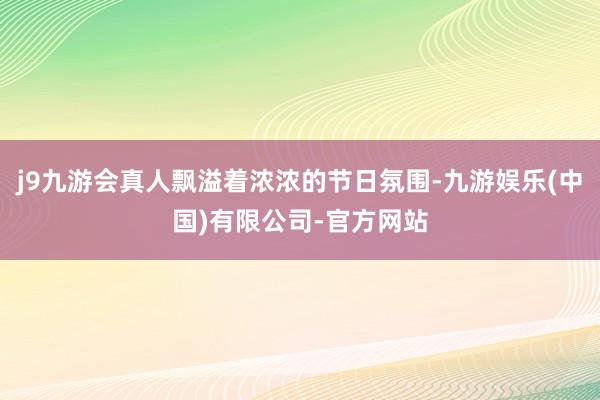 j9九游会真人飘溢着浓浓的节日氛围-九游娱乐(中国)有限公司-官方网站