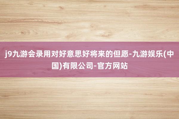 j9九游会录用对好意思好将来的但愿-九游娱乐(中国)有限公司-官方网站