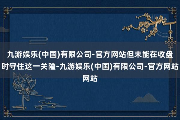九游娱乐(中国)有限公司-官方网站但未能在收盘时守住这一关隘-九游娱乐(中国)有限公司-官方网站