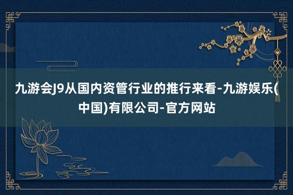 九游会J9　　从国内资管行业的推行来看-九游娱乐(中国)有限公司-官方网站