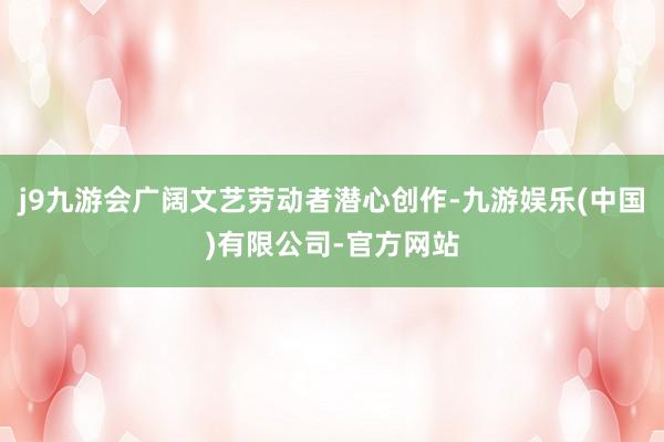 j9九游会广阔文艺劳动者潜心创作-九游娱乐(中国)有限公司-官方网站