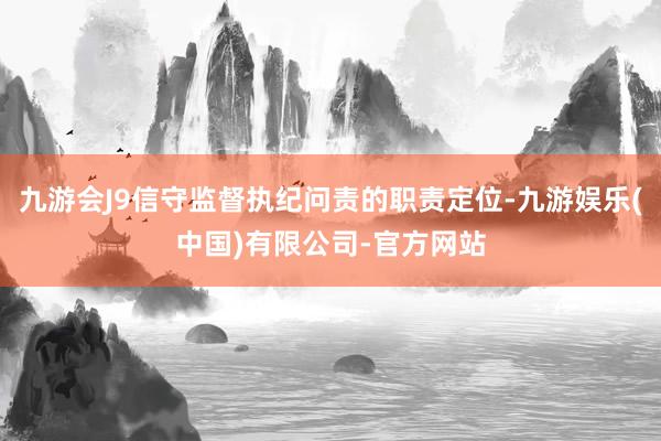 九游会J9信守监督执纪问责的职责定位-九游娱乐(中国)有限公司-官方网站