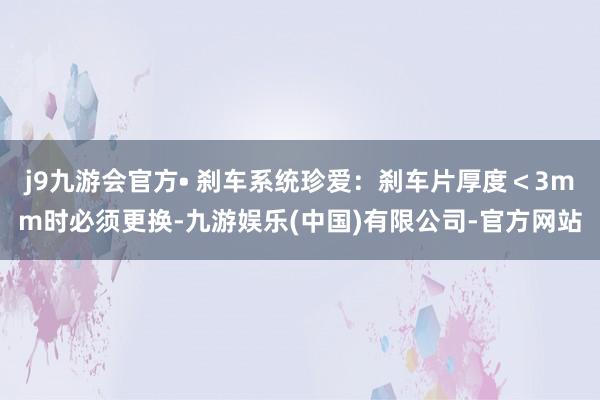 j9九游会官方• 刹车系统珍爱：刹车片厚度＜3mm时必须更换-九游娱乐(中国)有限公司-官方网站