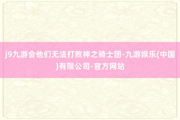 j9九游会他们无法打败神之骑士团-九游娱乐(中国)有限公司-官方网站