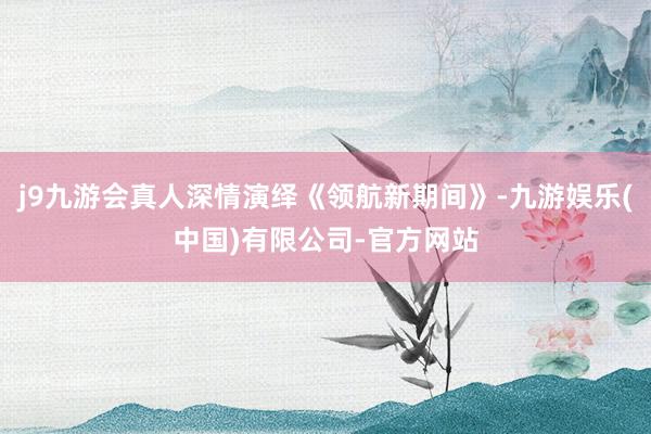 j9九游会真人深情演绎《领航新期间》-九游娱乐(中国)有限公司-官方网站