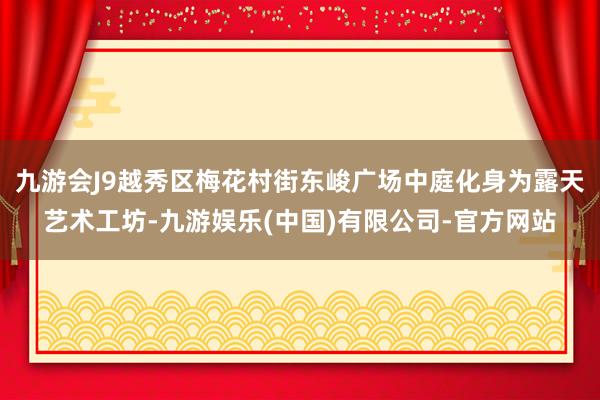 九游会J9越秀区梅花村街东峻广场中庭化身为露天艺术工坊-九游娱乐(中国)有限公司-官方网站