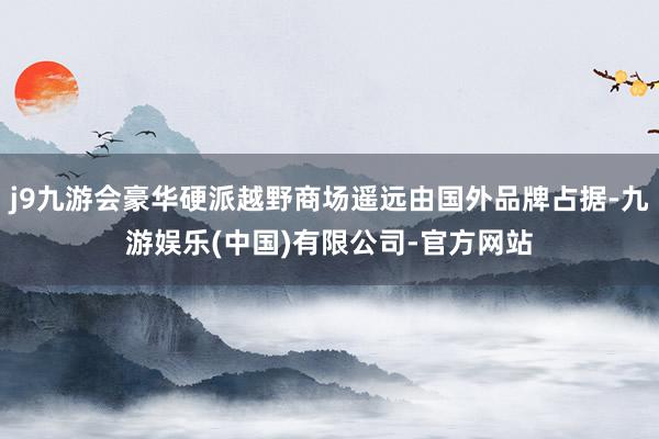 j9九游会豪华硬派越野商场遥远由国外品牌占据-九游娱乐(中国)有限公司-官方网站
