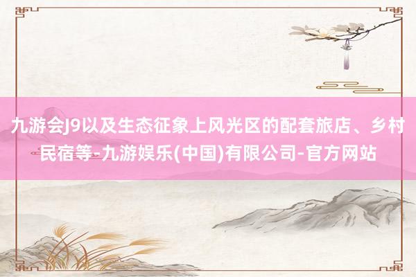 九游会J9以及生态征象上风光区的配套旅店、乡村民宿等-九游娱乐(中国)有限公司-官方网站