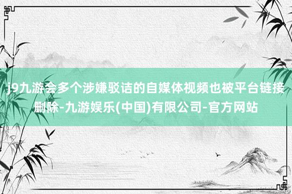 j9九游会多个涉嫌驳诘的自媒体视频也被平台链接删除-九游娱乐(中国)有限公司-官方网站