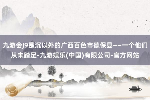 九游会J9是沉以外的广西百色市德保县——一个他们从未踏足-九游娱乐(中国)有限公司-官方网站