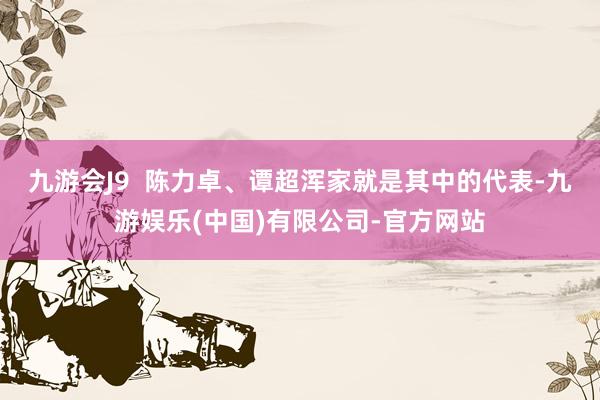 九游会J9 陈力卓、谭超浑家就是其中的代表-九游娱乐(中国)有限公司-官方网站