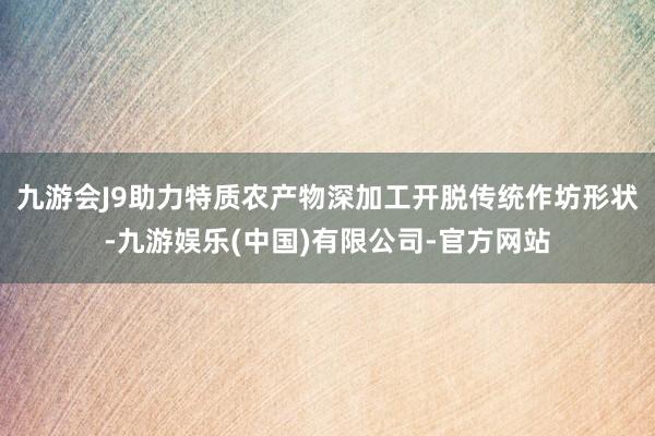 九游会J9助力特质农产物深加工开脱传统作坊形状-九游娱乐(中国)有限公司-官方网站