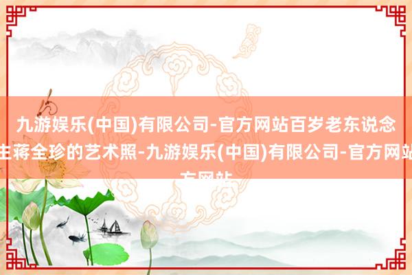 九游娱乐(中国)有限公司-官方网站百岁老东说念主蒋全珍的艺术照-九游娱乐(中国)有限公司-官方网站