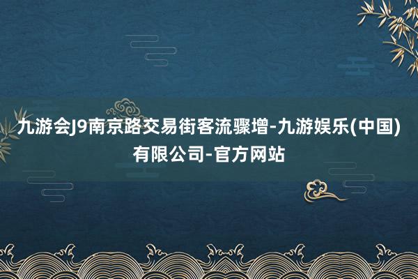 九游会J9南京路交易街客流骤增-九游娱乐(中国)有限公司-官方网站