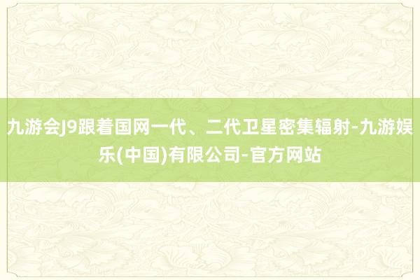 九游会J9跟着国网一代、二代卫星密集辐射-九游娱乐(中国)有限公司-官方网站